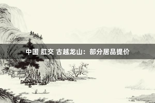 中国 肛交 古越龙山：部分居品提价