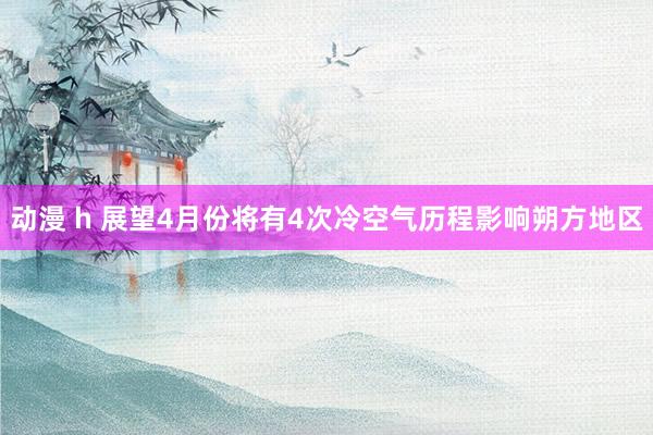 动漫 h 展望4月份将有4次冷空气历程影响朔方地区