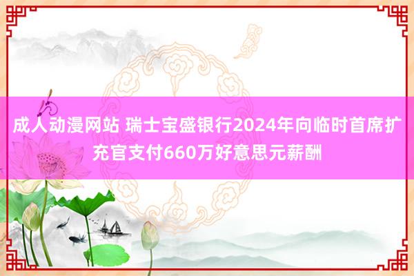 成人动漫网站 瑞士宝盛银行2024年向临时首席扩充官支付660万好意思元薪酬