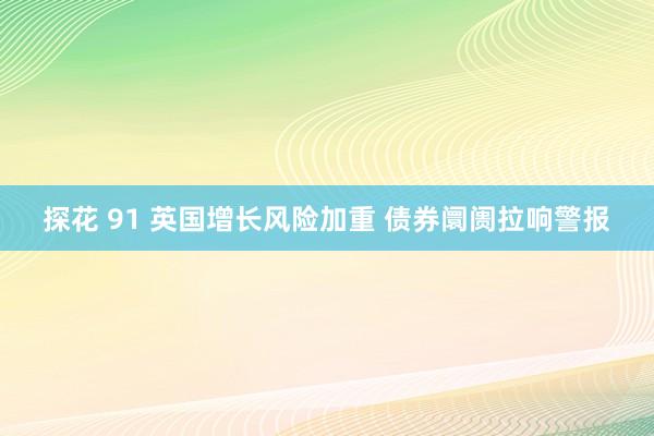 探花 91 英国增长风险加重 债券阛阓拉响警报