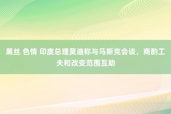 黑丝 色情 印度总理莫迪称与马斯克会谈，商酌工夫和改变范围互助