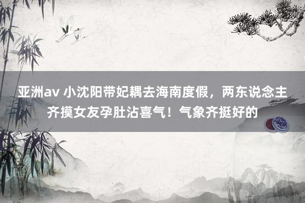 亚洲av 小沈阳带妃耦去海南度假，两东说念主齐摸女友孕肚沾喜气！气象齐挺好的