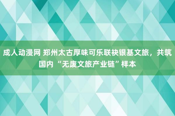成人动漫网 郑州太古厚味可乐联袂银基文旅，共筑国内 “无废文旅产业链”样本