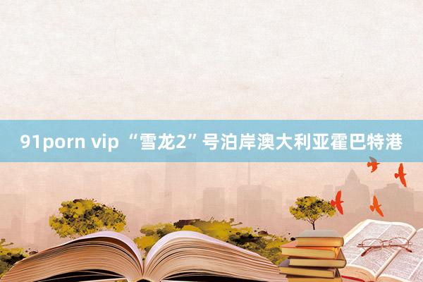 91porn vip “雪龙2”号泊岸澳大利亚霍巴特港