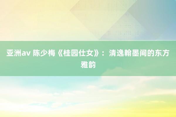 亚洲av 陈少梅《桂园仕女》：清逸翰墨间的东方雅韵