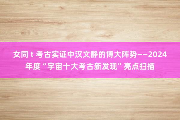 女同 t 考古实证中汉文静的博大阵势——2024年度“宇宙十大考古新发现”亮点扫描